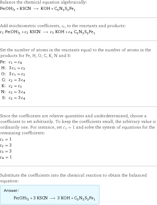 Balance the chemical equation algebraically: Fe(OH)_3 + KSCN ⟶ KOH + C_3N_3S_3Fe_1 Add stoichiometric coefficients, c_i, to the reactants and products: c_1 Fe(OH)_3 + c_2 KSCN ⟶ c_3 KOH + c_4 C_3N_3S_3Fe_1 Set the number of atoms in the reactants equal to the number of atoms in the products for Fe, H, O, C, K, N and S: Fe: | c_1 = c_4 H: | 3 c_1 = c_3 O: | 3 c_1 = c_3 C: | c_2 = 3 c_4 K: | c_2 = c_3 N: | c_2 = 3 c_4 S: | c_2 = 3 c_4 Since the coefficients are relative quantities and underdetermined, choose a coefficient to set arbitrarily. To keep the coefficients small, the arbitrary value is ordinarily one. For instance, set c_1 = 1 and solve the system of equations for the remaining coefficients: c_1 = 1 c_2 = 3 c_3 = 3 c_4 = 1 Substitute the coefficients into the chemical reaction to obtain the balanced equation: Answer: |   | Fe(OH)_3 + 3 KSCN ⟶ 3 KOH + C_3N_3S_3Fe_1