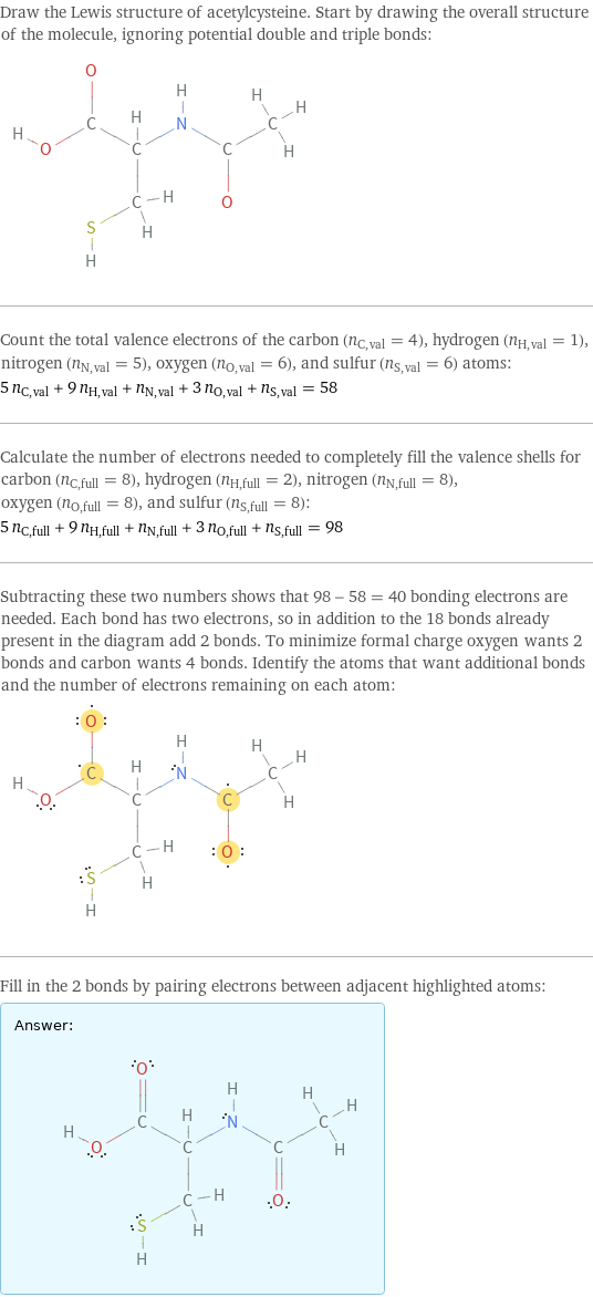 Draw the Lewis structure of acetylcysteine. Start by drawing the overall structure of the molecule, ignoring potential double and triple bonds:  Count the total valence electrons of the carbon (n_C, val = 4), hydrogen (n_H, val = 1), nitrogen (n_N, val = 5), oxygen (n_O, val = 6), and sulfur (n_S, val = 6) atoms: 5 n_C, val + 9 n_H, val + n_N, val + 3 n_O, val + n_S, val = 58 Calculate the number of electrons needed to completely fill the valence shells for carbon (n_C, full = 8), hydrogen (n_H, full = 2), nitrogen (n_N, full = 8), oxygen (n_O, full = 8), and sulfur (n_S, full = 8): 5 n_C, full + 9 n_H, full + n_N, full + 3 n_O, full + n_S, full = 98 Subtracting these two numbers shows that 98 - 58 = 40 bonding electrons are needed. Each bond has two electrons, so in addition to the 18 bonds already present in the diagram add 2 bonds. To minimize formal charge oxygen wants 2 bonds and carbon wants 4 bonds. Identify the atoms that want additional bonds and the number of electrons remaining on each atom:  Fill in the 2 bonds by pairing electrons between adjacent highlighted atoms: Answer: |   | 