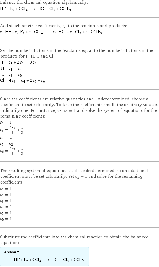 Balance the chemical equation algebraically: HF + F_2 + CCl_4 ⟶ HCl + Cl_2 + CClF_3 Add stoichiometric coefficients, c_i, to the reactants and products: c_1 HF + c_2 F_2 + c_3 CCl_4 ⟶ c_4 HCl + c_5 Cl_2 + c_6 CClF_3 Set the number of atoms in the reactants equal to the number of atoms in the products for F, H, C and Cl: F: | c_1 + 2 c_2 = 3 c_6 H: | c_1 = c_4 C: | c_3 = c_6 Cl: | 4 c_3 = c_4 + 2 c_5 + c_6 Since the coefficients are relative quantities and underdetermined, choose a coefficient to set arbitrarily. To keep the coefficients small, the arbitrary value is ordinarily one. For instance, set c_1 = 1 and solve the system of equations for the remaining coefficients: c_1 = 1 c_3 = (2 c_2)/3 + 1/3 c_4 = 1 c_5 = c_2 c_6 = (2 c_2)/3 + 1/3 The resulting system of equations is still underdetermined, so an additional coefficient must be set arbitrarily. Set c_2 = 1 and solve for the remaining coefficients: c_1 = 1 c_2 = 1 c_3 = 1 c_4 = 1 c_5 = 1 c_6 = 1 Substitute the coefficients into the chemical reaction to obtain the balanced equation: Answer: |   | HF + F_2 + CCl_4 ⟶ HCl + Cl_2 + CClF_3