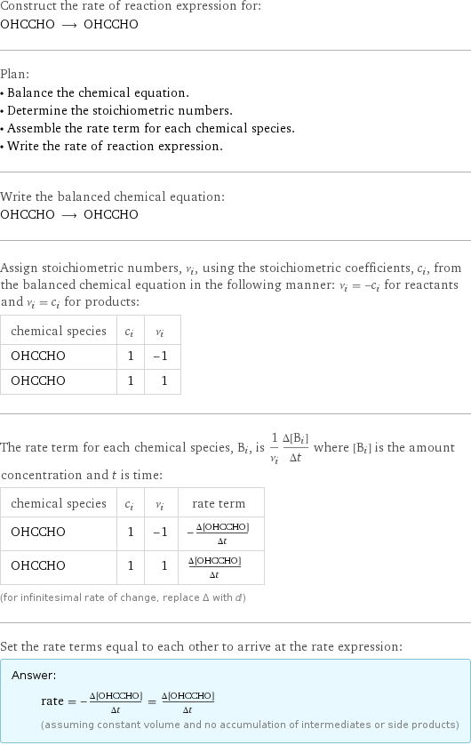 Construct the rate of reaction expression for: OHCCHO ⟶ OHCCHO Plan: • Balance the chemical equation. • Determine the stoichiometric numbers. • Assemble the rate term for each chemical species. • Write the rate of reaction expression. Write the balanced chemical equation: OHCCHO ⟶ OHCCHO Assign stoichiometric numbers, ν_i, using the stoichiometric coefficients, c_i, from the balanced chemical equation in the following manner: ν_i = -c_i for reactants and ν_i = c_i for products: chemical species | c_i | ν_i OHCCHO | 1 | -1 OHCCHO | 1 | 1 The rate term for each chemical species, B_i, is 1/ν_i(Δ[B_i])/(Δt) where [B_i] is the amount concentration and t is time: chemical species | c_i | ν_i | rate term OHCCHO | 1 | -1 | -(Δ[OHCCHO])/(Δt) OHCCHO | 1 | 1 | (Δ[OHCCHO])/(Δt) (for infinitesimal rate of change, replace Δ with d) Set the rate terms equal to each other to arrive at the rate expression: Answer: |   | rate = -(Δ[OHCCHO])/(Δt) = (Δ[OHCCHO])/(Δt) (assuming constant volume and no accumulation of intermediates or side products)