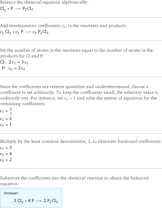 Balance the chemical equation algebraically: Cl_2 + P ⟶ P2Cl3 Add stoichiometric coefficients, c_i, to the reactants and products: c_1 Cl_2 + c_2 P ⟶ c_3 P2Cl3 Set the number of atoms in the reactants equal to the number of atoms in the products for Cl and P: Cl: | 2 c_1 = 3 c_3 P: | c_2 = 2 c_3 Since the coefficients are relative quantities and underdetermined, choose a coefficient to set arbitrarily. To keep the coefficients small, the arbitrary value is ordinarily one. For instance, set c_3 = 1 and solve the system of equations for the remaining coefficients: c_1 = 3/2 c_2 = 2 c_3 = 1 Multiply by the least common denominator, 2, to eliminate fractional coefficients: c_1 = 3 c_2 = 4 c_3 = 2 Substitute the coefficients into the chemical reaction to obtain the balanced equation: Answer: |   | 3 Cl_2 + 4 P ⟶ 2 P2Cl3