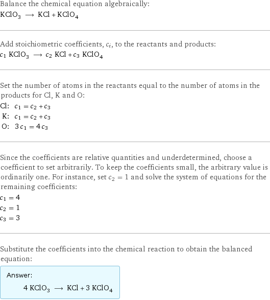 Balance the chemical equation algebraically: KClO_3 ⟶ KCl + KClO_4 Add stoichiometric coefficients, c_i, to the reactants and products: c_1 KClO_3 ⟶ c_2 KCl + c_3 KClO_4 Set the number of atoms in the reactants equal to the number of atoms in the products for Cl, K and O: Cl: | c_1 = c_2 + c_3 K: | c_1 = c_2 + c_3 O: | 3 c_1 = 4 c_3 Since the coefficients are relative quantities and underdetermined, choose a coefficient to set arbitrarily. To keep the coefficients small, the arbitrary value is ordinarily one. For instance, set c_2 = 1 and solve the system of equations for the remaining coefficients: c_1 = 4 c_2 = 1 c_3 = 3 Substitute the coefficients into the chemical reaction to obtain the balanced equation: Answer: |   | 4 KClO_3 ⟶ KCl + 3 KClO_4