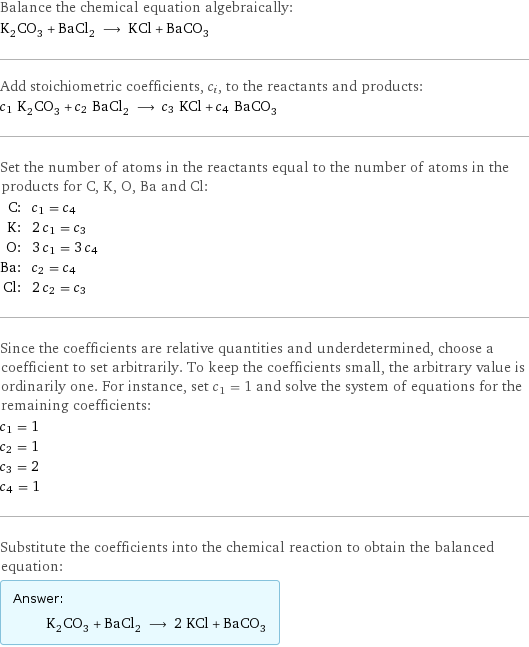 Balance the chemical equation algebraically: K_2CO_3 + BaCl_2 ⟶ KCl + BaCO_3 Add stoichiometric coefficients, c_i, to the reactants and products: c_1 K_2CO_3 + c_2 BaCl_2 ⟶ c_3 KCl + c_4 BaCO_3 Set the number of atoms in the reactants equal to the number of atoms in the products for C, K, O, Ba and Cl: C: | c_1 = c_4 K: | 2 c_1 = c_3 O: | 3 c_1 = 3 c_4 Ba: | c_2 = c_4 Cl: | 2 c_2 = c_3 Since the coefficients are relative quantities and underdetermined, choose a coefficient to set arbitrarily. To keep the coefficients small, the arbitrary value is ordinarily one. For instance, set c_1 = 1 and solve the system of equations for the remaining coefficients: c_1 = 1 c_2 = 1 c_3 = 2 c_4 = 1 Substitute the coefficients into the chemical reaction to obtain the balanced equation: Answer: |   | K_2CO_3 + BaCl_2 ⟶ 2 KCl + BaCO_3