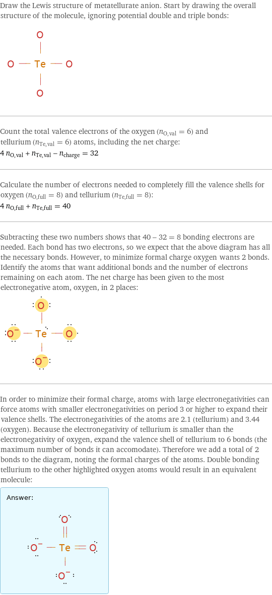 Draw the Lewis structure of metatellurate anion. Start by drawing the overall structure of the molecule, ignoring potential double and triple bonds:  Count the total valence electrons of the oxygen (n_O, val = 6) and tellurium (n_Te, val = 6) atoms, including the net charge: 4 n_O, val + n_Te, val - n_charge = 32 Calculate the number of electrons needed to completely fill the valence shells for oxygen (n_O, full = 8) and tellurium (n_Te, full = 8): 4 n_O, full + n_Te, full = 40 Subtracting these two numbers shows that 40 - 32 = 8 bonding electrons are needed. Each bond has two electrons, so we expect that the above diagram has all the necessary bonds. However, to minimize formal charge oxygen wants 2 bonds. Identify the atoms that want additional bonds and the number of electrons remaining on each atom. The net charge has been given to the most electronegative atom, oxygen, in 2 places:  In order to minimize their formal charge, atoms with large electronegativities can force atoms with smaller electronegativities on period 3 or higher to expand their valence shells. The electronegativities of the atoms are 2.1 (tellurium) and 3.44 (oxygen). Because the electronegativity of tellurium is smaller than the electronegativity of oxygen, expand the valence shell of tellurium to 6 bonds (the maximum number of bonds it can accomodate). Therefore we add a total of 2 bonds to the diagram, noting the formal charges of the atoms. Double bonding tellurium to the other highlighted oxygen atoms would result in an equivalent molecule: Answer: |   | 