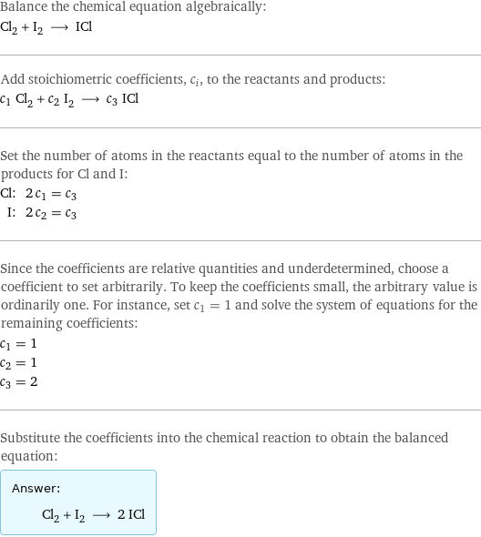 Balance the chemical equation algebraically: Cl_2 + I_2 ⟶ ICl Add stoichiometric coefficients, c_i, to the reactants and products: c_1 Cl_2 + c_2 I_2 ⟶ c_3 ICl Set the number of atoms in the reactants equal to the number of atoms in the products for Cl and I: Cl: | 2 c_1 = c_3 I: | 2 c_2 = c_3 Since the coefficients are relative quantities and underdetermined, choose a coefficient to set arbitrarily. To keep the coefficients small, the arbitrary value is ordinarily one. For instance, set c_1 = 1 and solve the system of equations for the remaining coefficients: c_1 = 1 c_2 = 1 c_3 = 2 Substitute the coefficients into the chemical reaction to obtain the balanced equation: Answer: |   | Cl_2 + I_2 ⟶ 2 ICl