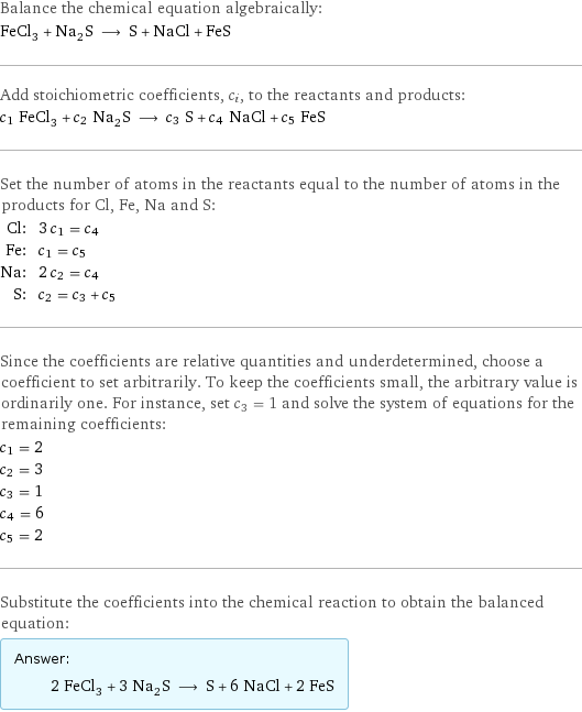 Balance the chemical equation algebraically: FeCl_3 + Na_2S ⟶ S + NaCl + FeS Add stoichiometric coefficients, c_i, to the reactants and products: c_1 FeCl_3 + c_2 Na_2S ⟶ c_3 S + c_4 NaCl + c_5 FeS Set the number of atoms in the reactants equal to the number of atoms in the products for Cl, Fe, Na and S: Cl: | 3 c_1 = c_4 Fe: | c_1 = c_5 Na: | 2 c_2 = c_4 S: | c_2 = c_3 + c_5 Since the coefficients are relative quantities and underdetermined, choose a coefficient to set arbitrarily. To keep the coefficients small, the arbitrary value is ordinarily one. For instance, set c_3 = 1 and solve the system of equations for the remaining coefficients: c_1 = 2 c_2 = 3 c_3 = 1 c_4 = 6 c_5 = 2 Substitute the coefficients into the chemical reaction to obtain the balanced equation: Answer: |   | 2 FeCl_3 + 3 Na_2S ⟶ S + 6 NaCl + 2 FeS