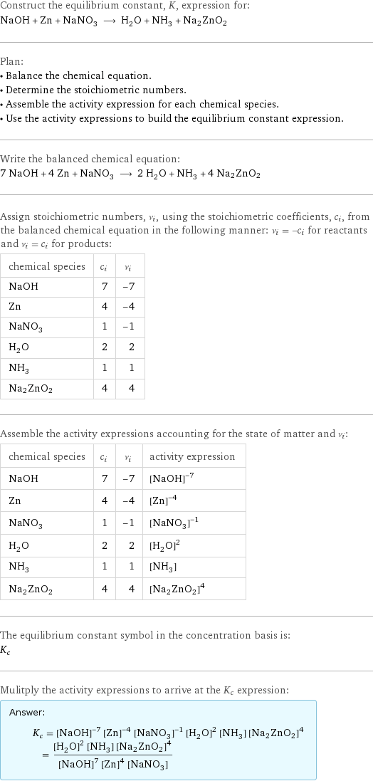 Construct the equilibrium constant, K, expression for: NaOH + Zn + NaNO_3 ⟶ H_2O + NH_3 + Na2ZnO2 Plan: • Balance the chemical equation. • Determine the stoichiometric numbers. • Assemble the activity expression for each chemical species. • Use the activity expressions to build the equilibrium constant expression. Write the balanced chemical equation: 7 NaOH + 4 Zn + NaNO_3 ⟶ 2 H_2O + NH_3 + 4 Na2ZnO2 Assign stoichiometric numbers, ν_i, using the stoichiometric coefficients, c_i, from the balanced chemical equation in the following manner: ν_i = -c_i for reactants and ν_i = c_i for products: chemical species | c_i | ν_i NaOH | 7 | -7 Zn | 4 | -4 NaNO_3 | 1 | -1 H_2O | 2 | 2 NH_3 | 1 | 1 Na2ZnO2 | 4 | 4 Assemble the activity expressions accounting for the state of matter and ν_i: chemical species | c_i | ν_i | activity expression NaOH | 7 | -7 | ([NaOH])^(-7) Zn | 4 | -4 | ([Zn])^(-4) NaNO_3 | 1 | -1 | ([NaNO3])^(-1) H_2O | 2 | 2 | ([H2O])^2 NH_3 | 1 | 1 | [NH3] Na2ZnO2 | 4 | 4 | ([Na2ZnO2])^4 The equilibrium constant symbol in the concentration basis is: K_c Mulitply the activity expressions to arrive at the K_c expression: Answer: |   | K_c = ([NaOH])^(-7) ([Zn])^(-4) ([NaNO3])^(-1) ([H2O])^2 [NH3] ([Na2ZnO2])^4 = (([H2O])^2 [NH3] ([Na2ZnO2])^4)/(([NaOH])^7 ([Zn])^4 [NaNO3])