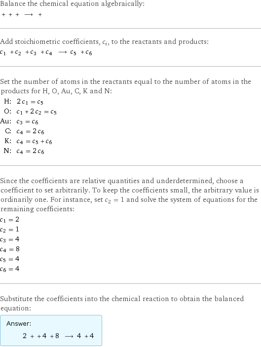 Balance the chemical equation algebraically:  + + + ⟶ +  Add stoichiometric coefficients, c_i, to the reactants and products: c_1 + c_2 + c_3 + c_4 ⟶ c_5 + c_6  Set the number of atoms in the reactants equal to the number of atoms in the products for H, O, Au, C, K and N: H: | 2 c_1 = c_5 O: | c_1 + 2 c_2 = c_5 Au: | c_3 = c_6 C: | c_4 = 2 c_6 K: | c_4 = c_5 + c_6 N: | c_4 = 2 c_6 Since the coefficients are relative quantities and underdetermined, choose a coefficient to set arbitrarily. To keep the coefficients small, the arbitrary value is ordinarily one. For instance, set c_2 = 1 and solve the system of equations for the remaining coefficients: c_1 = 2 c_2 = 1 c_3 = 4 c_4 = 8 c_5 = 4 c_6 = 4 Substitute the coefficients into the chemical reaction to obtain the balanced equation: Answer: |   | 2 + + 4 + 8 ⟶ 4 + 4 