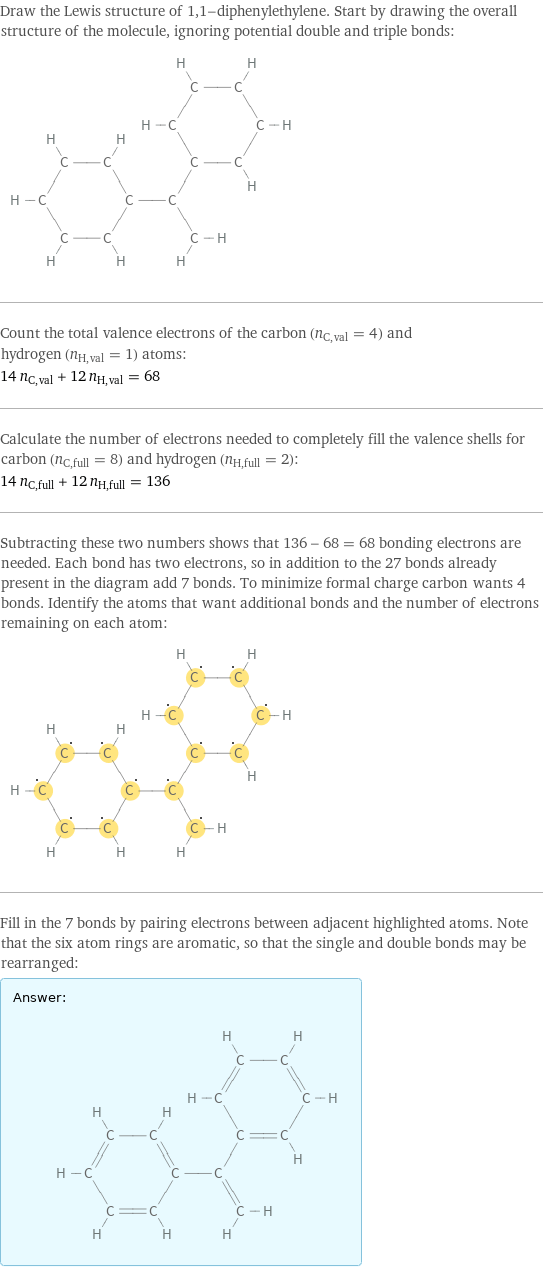 Draw the Lewis structure of 1, 1-diphenylethylene. Start by drawing the overall structure of the molecule, ignoring potential double and triple bonds:  Count the total valence electrons of the carbon (n_C, val = 4) and hydrogen (n_H, val = 1) atoms: 14 n_C, val + 12 n_H, val = 68 Calculate the number of electrons needed to completely fill the valence shells for carbon (n_C, full = 8) and hydrogen (n_H, full = 2): 14 n_C, full + 12 n_H, full = 136 Subtracting these two numbers shows that 136 - 68 = 68 bonding electrons are needed. Each bond has two electrons, so in addition to the 27 bonds already present in the diagram add 7 bonds. To minimize formal charge carbon wants 4 bonds. Identify the atoms that want additional bonds and the number of electrons remaining on each atom:  Fill in the 7 bonds by pairing electrons between adjacent highlighted atoms. Note that the six atom rings are aromatic, so that the single and double bonds may be rearranged: Answer: |   | 