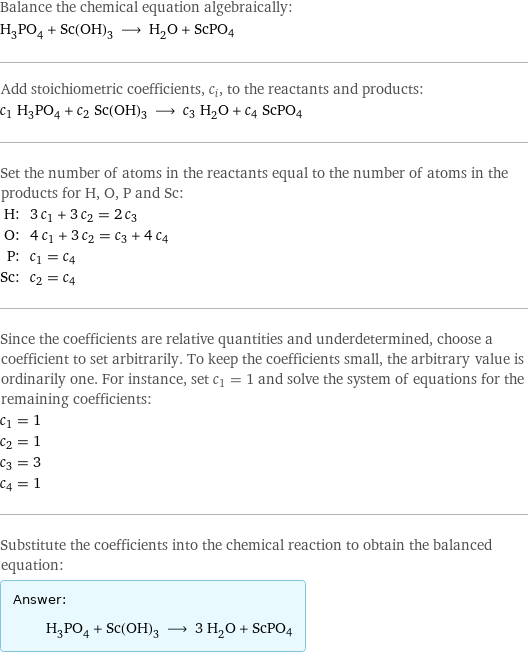 Balance the chemical equation algebraically: H_3PO_4 + Sc(OH)_3 ⟶ H_2O + ScPO4 Add stoichiometric coefficients, c_i, to the reactants and products: c_1 H_3PO_4 + c_2 Sc(OH)_3 ⟶ c_3 H_2O + c_4 ScPO4 Set the number of atoms in the reactants equal to the number of atoms in the products for H, O, P and Sc: H: | 3 c_1 + 3 c_2 = 2 c_3 O: | 4 c_1 + 3 c_2 = c_3 + 4 c_4 P: | c_1 = c_4 Sc: | c_2 = c_4 Since the coefficients are relative quantities and underdetermined, choose a coefficient to set arbitrarily. To keep the coefficients small, the arbitrary value is ordinarily one. For instance, set c_1 = 1 and solve the system of equations for the remaining coefficients: c_1 = 1 c_2 = 1 c_3 = 3 c_4 = 1 Substitute the coefficients into the chemical reaction to obtain the balanced equation: Answer: |   | H_3PO_4 + Sc(OH)_3 ⟶ 3 H_2O + ScPO4