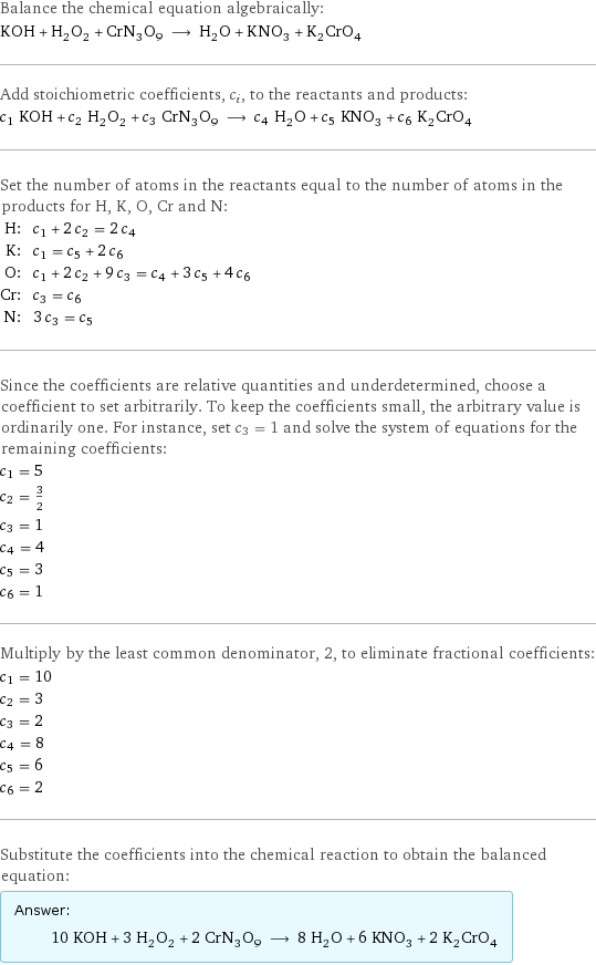 Balance the chemical equation algebraically: KOH + H_2O_2 + CrN_3O_9 ⟶ H_2O + KNO_3 + K_2CrO_4 Add stoichiometric coefficients, c_i, to the reactants and products: c_1 KOH + c_2 H_2O_2 + c_3 CrN_3O_9 ⟶ c_4 H_2O + c_5 KNO_3 + c_6 K_2CrO_4 Set the number of atoms in the reactants equal to the number of atoms in the products for H, K, O, Cr and N: H: | c_1 + 2 c_2 = 2 c_4 K: | c_1 = c_5 + 2 c_6 O: | c_1 + 2 c_2 + 9 c_3 = c_4 + 3 c_5 + 4 c_6 Cr: | c_3 = c_6 N: | 3 c_3 = c_5 Since the coefficients are relative quantities and underdetermined, choose a coefficient to set arbitrarily. To keep the coefficients small, the arbitrary value is ordinarily one. For instance, set c_3 = 1 and solve the system of equations for the remaining coefficients: c_1 = 5 c_2 = 3/2 c_3 = 1 c_4 = 4 c_5 = 3 c_6 = 1 Multiply by the least common denominator, 2, to eliminate fractional coefficients: c_1 = 10 c_2 = 3 c_3 = 2 c_4 = 8 c_5 = 6 c_6 = 2 Substitute the coefficients into the chemical reaction to obtain the balanced equation: Answer: |   | 10 KOH + 3 H_2O_2 + 2 CrN_3O_9 ⟶ 8 H_2O + 6 KNO_3 + 2 K_2CrO_4