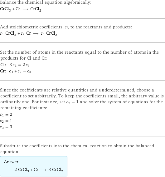 Balance the chemical equation algebraically: CrCl_3 + Cr ⟶ CrCl_2 Add stoichiometric coefficients, c_i, to the reactants and products: c_1 CrCl_3 + c_2 Cr ⟶ c_3 CrCl_2 Set the number of atoms in the reactants equal to the number of atoms in the products for Cl and Cr: Cl: | 3 c_1 = 2 c_3 Cr: | c_1 + c_2 = c_3 Since the coefficients are relative quantities and underdetermined, choose a coefficient to set arbitrarily. To keep the coefficients small, the arbitrary value is ordinarily one. For instance, set c_2 = 1 and solve the system of equations for the remaining coefficients: c_1 = 2 c_2 = 1 c_3 = 3 Substitute the coefficients into the chemical reaction to obtain the balanced equation: Answer: |   | 2 CrCl_3 + Cr ⟶ 3 CrCl_2