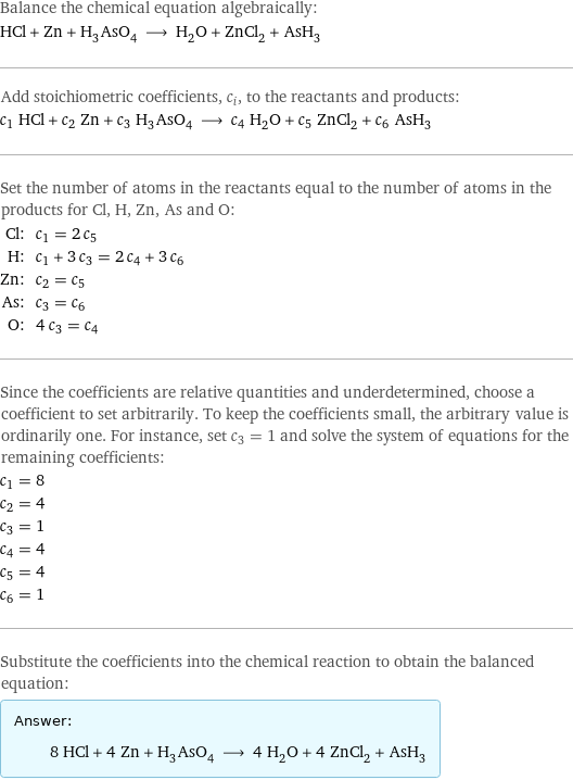 Balance the chemical equation algebraically: HCl + Zn + H_3AsO_4 ⟶ H_2O + ZnCl_2 + AsH_3 Add stoichiometric coefficients, c_i, to the reactants and products: c_1 HCl + c_2 Zn + c_3 H_3AsO_4 ⟶ c_4 H_2O + c_5 ZnCl_2 + c_6 AsH_3 Set the number of atoms in the reactants equal to the number of atoms in the products for Cl, H, Zn, As and O: Cl: | c_1 = 2 c_5 H: | c_1 + 3 c_3 = 2 c_4 + 3 c_6 Zn: | c_2 = c_5 As: | c_3 = c_6 O: | 4 c_3 = c_4 Since the coefficients are relative quantities and underdetermined, choose a coefficient to set arbitrarily. To keep the coefficients small, the arbitrary value is ordinarily one. For instance, set c_3 = 1 and solve the system of equations for the remaining coefficients: c_1 = 8 c_2 = 4 c_3 = 1 c_4 = 4 c_5 = 4 c_6 = 1 Substitute the coefficients into the chemical reaction to obtain the balanced equation: Answer: |   | 8 HCl + 4 Zn + H_3AsO_4 ⟶ 4 H_2O + 4 ZnCl_2 + AsH_3