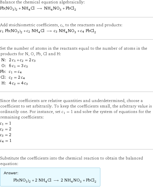 Balance the chemical equation algebraically: Pb(NO_3)_2 + NH_4Cl ⟶ NH_4NO_3 + PbCl_2 Add stoichiometric coefficients, c_i, to the reactants and products: c_1 Pb(NO_3)_2 + c_2 NH_4Cl ⟶ c_3 NH_4NO_3 + c_4 PbCl_2 Set the number of atoms in the reactants equal to the number of atoms in the products for N, O, Pb, Cl and H: N: | 2 c_1 + c_2 = 2 c_3 O: | 6 c_1 = 3 c_3 Pb: | c_1 = c_4 Cl: | c_2 = 2 c_4 H: | 4 c_2 = 4 c_3 Since the coefficients are relative quantities and underdetermined, choose a coefficient to set arbitrarily. To keep the coefficients small, the arbitrary value is ordinarily one. For instance, set c_1 = 1 and solve the system of equations for the remaining coefficients: c_1 = 1 c_2 = 2 c_3 = 2 c_4 = 1 Substitute the coefficients into the chemical reaction to obtain the balanced equation: Answer: |   | Pb(NO_3)_2 + 2 NH_4Cl ⟶ 2 NH_4NO_3 + PbCl_2