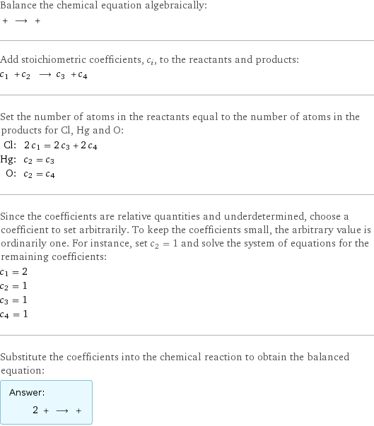 Balance the chemical equation algebraically:  + ⟶ +  Add stoichiometric coefficients, c_i, to the reactants and products: c_1 + c_2 ⟶ c_3 + c_4  Set the number of atoms in the reactants equal to the number of atoms in the products for Cl, Hg and O: Cl: | 2 c_1 = 2 c_3 + 2 c_4 Hg: | c_2 = c_3 O: | c_2 = c_4 Since the coefficients are relative quantities and underdetermined, choose a coefficient to set arbitrarily. To keep the coefficients small, the arbitrary value is ordinarily one. For instance, set c_2 = 1 and solve the system of equations for the remaining coefficients: c_1 = 2 c_2 = 1 c_3 = 1 c_4 = 1 Substitute the coefficients into the chemical reaction to obtain the balanced equation: Answer: |   | 2 + ⟶ + 