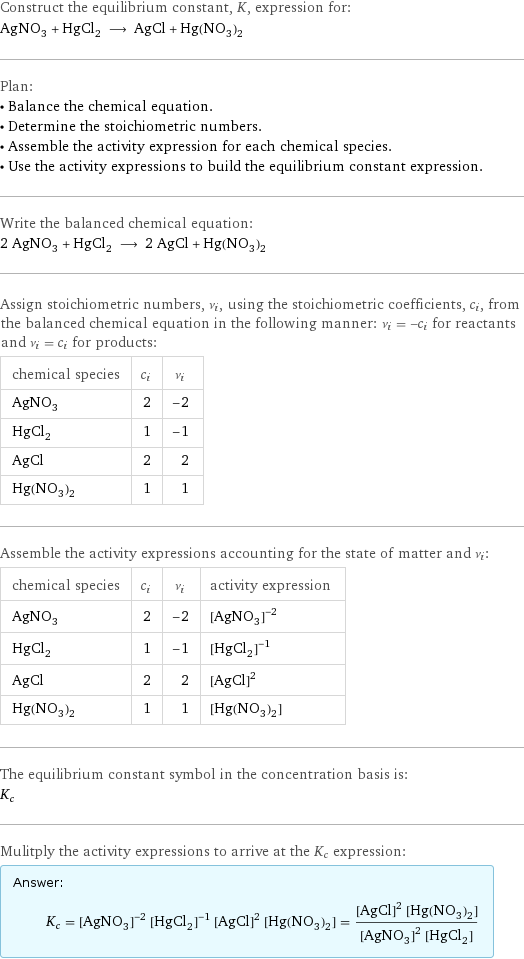 Construct the equilibrium constant, K, expression for: AgNO_3 + HgCl_2 ⟶ AgCl + Hg(NO_3)_2 Plan: • Balance the chemical equation. • Determine the stoichiometric numbers. • Assemble the activity expression for each chemical species. • Use the activity expressions to build the equilibrium constant expression. Write the balanced chemical equation: 2 AgNO_3 + HgCl_2 ⟶ 2 AgCl + Hg(NO_3)_2 Assign stoichiometric numbers, ν_i, using the stoichiometric coefficients, c_i, from the balanced chemical equation in the following manner: ν_i = -c_i for reactants and ν_i = c_i for products: chemical species | c_i | ν_i AgNO_3 | 2 | -2 HgCl_2 | 1 | -1 AgCl | 2 | 2 Hg(NO_3)_2 | 1 | 1 Assemble the activity expressions accounting for the state of matter and ν_i: chemical species | c_i | ν_i | activity expression AgNO_3 | 2 | -2 | ([AgNO3])^(-2) HgCl_2 | 1 | -1 | ([HgCl2])^(-1) AgCl | 2 | 2 | ([AgCl])^2 Hg(NO_3)_2 | 1 | 1 | [Hg(NO3)2] The equilibrium constant symbol in the concentration basis is: K_c Mulitply the activity expressions to arrive at the K_c expression: Answer: |   | K_c = ([AgNO3])^(-2) ([HgCl2])^(-1) ([AgCl])^2 [Hg(NO3)2] = (([AgCl])^2 [Hg(NO3)2])/(([AgNO3])^2 [HgCl2])