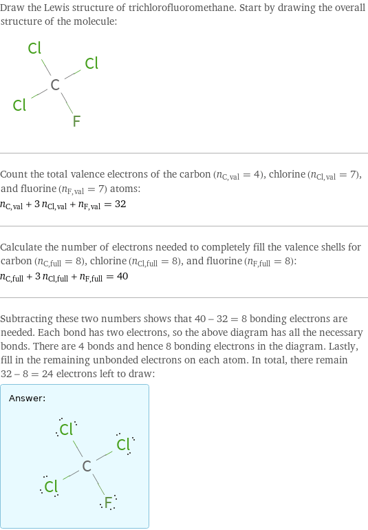 Draw the Lewis structure of trichlorofluoromethane. Start by drawing the overall structure of the molecule:  Count the total valence electrons of the carbon (n_C, val = 4), chlorine (n_Cl, val = 7), and fluorine (n_F, val = 7) atoms: n_C, val + 3 n_Cl, val + n_F, val = 32 Calculate the number of electrons needed to completely fill the valence shells for carbon (n_C, full = 8), chlorine (n_Cl, full = 8), and fluorine (n_F, full = 8): n_C, full + 3 n_Cl, full + n_F, full = 40 Subtracting these two numbers shows that 40 - 32 = 8 bonding electrons are needed. Each bond has two electrons, so the above diagram has all the necessary bonds. There are 4 bonds and hence 8 bonding electrons in the diagram. Lastly, fill in the remaining unbonded electrons on each atom. In total, there remain 32 - 8 = 24 electrons left to draw: Answer: |   | 