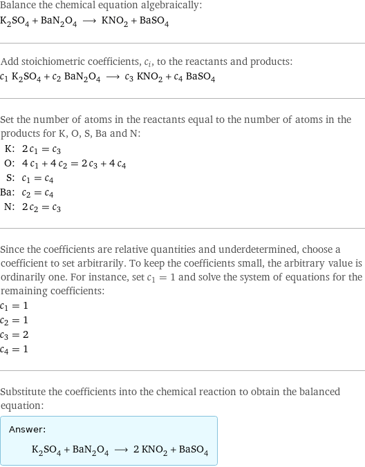 Balance the chemical equation algebraically: K_2SO_4 + BaN_2O_4 ⟶ KNO_2 + BaSO_4 Add stoichiometric coefficients, c_i, to the reactants and products: c_1 K_2SO_4 + c_2 BaN_2O_4 ⟶ c_3 KNO_2 + c_4 BaSO_4 Set the number of atoms in the reactants equal to the number of atoms in the products for K, O, S, Ba and N: K: | 2 c_1 = c_3 O: | 4 c_1 + 4 c_2 = 2 c_3 + 4 c_4 S: | c_1 = c_4 Ba: | c_2 = c_4 N: | 2 c_2 = c_3 Since the coefficients are relative quantities and underdetermined, choose a coefficient to set arbitrarily. To keep the coefficients small, the arbitrary value is ordinarily one. For instance, set c_1 = 1 and solve the system of equations for the remaining coefficients: c_1 = 1 c_2 = 1 c_3 = 2 c_4 = 1 Substitute the coefficients into the chemical reaction to obtain the balanced equation: Answer: |   | K_2SO_4 + BaN_2O_4 ⟶ 2 KNO_2 + BaSO_4