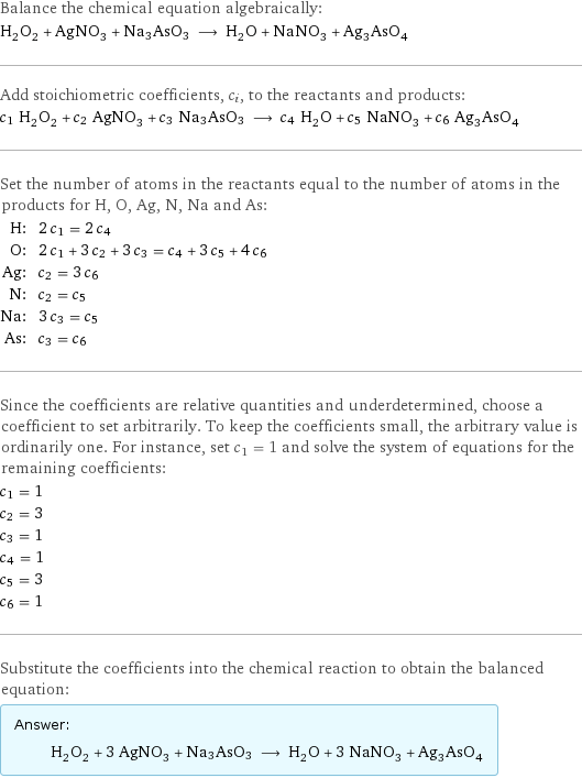 Balance the chemical equation algebraically: H_2O_2 + AgNO_3 + Na3AsO3 ⟶ H_2O + NaNO_3 + Ag_3AsO_4 Add stoichiometric coefficients, c_i, to the reactants and products: c_1 H_2O_2 + c_2 AgNO_3 + c_3 Na3AsO3 ⟶ c_4 H_2O + c_5 NaNO_3 + c_6 Ag_3AsO_4 Set the number of atoms in the reactants equal to the number of atoms in the products for H, O, Ag, N, Na and As: H: | 2 c_1 = 2 c_4 O: | 2 c_1 + 3 c_2 + 3 c_3 = c_4 + 3 c_5 + 4 c_6 Ag: | c_2 = 3 c_6 N: | c_2 = c_5 Na: | 3 c_3 = c_5 As: | c_3 = c_6 Since the coefficients are relative quantities and underdetermined, choose a coefficient to set arbitrarily. To keep the coefficients small, the arbitrary value is ordinarily one. For instance, set c_1 = 1 and solve the system of equations for the remaining coefficients: c_1 = 1 c_2 = 3 c_3 = 1 c_4 = 1 c_5 = 3 c_6 = 1 Substitute the coefficients into the chemical reaction to obtain the balanced equation: Answer: |   | H_2O_2 + 3 AgNO_3 + Na3AsO3 ⟶ H_2O + 3 NaNO_3 + Ag_3AsO_4