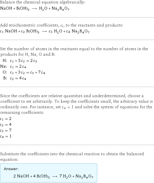 Balance the chemical equation algebraically: NaOH + B(OH)_3 ⟶ H_2O + Na_2B_4O_7 Add stoichiometric coefficients, c_i, to the reactants and products: c_1 NaOH + c_2 B(OH)_3 ⟶ c_3 H_2O + c_4 Na_2B_4O_7 Set the number of atoms in the reactants equal to the number of atoms in the products for H, Na, O and B: H: | c_1 + 3 c_2 = 2 c_3 Na: | c_1 = 2 c_4 O: | c_1 + 3 c_2 = c_3 + 7 c_4 B: | c_2 = 4 c_4 Since the coefficients are relative quantities and underdetermined, choose a coefficient to set arbitrarily. To keep the coefficients small, the arbitrary value is ordinarily one. For instance, set c_4 = 1 and solve the system of equations for the remaining coefficients: c_1 = 2 c_2 = 4 c_3 = 7 c_4 = 1 Substitute the coefficients into the chemical reaction to obtain the balanced equation: Answer: |   | 2 NaOH + 4 B(OH)_3 ⟶ 7 H_2O + Na_2B_4O_7