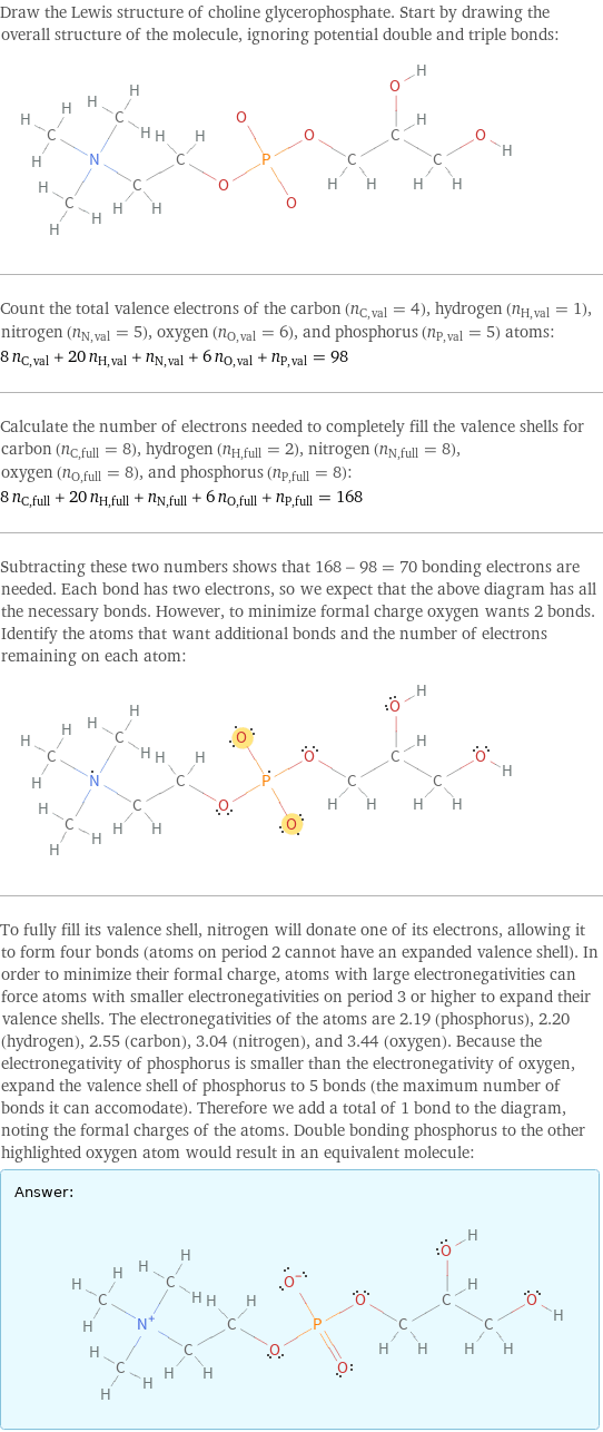 Draw the Lewis structure of choline glycerophosphate. Start by drawing the overall structure of the molecule, ignoring potential double and triple bonds:  Count the total valence electrons of the carbon (n_C, val = 4), hydrogen (n_H, val = 1), nitrogen (n_N, val = 5), oxygen (n_O, val = 6), and phosphorus (n_P, val = 5) atoms: 8 n_C, val + 20 n_H, val + n_N, val + 6 n_O, val + n_P, val = 98 Calculate the number of electrons needed to completely fill the valence shells for carbon (n_C, full = 8), hydrogen (n_H, full = 2), nitrogen (n_N, full = 8), oxygen (n_O, full = 8), and phosphorus (n_P, full = 8): 8 n_C, full + 20 n_H, full + n_N, full + 6 n_O, full + n_P, full = 168 Subtracting these two numbers shows that 168 - 98 = 70 bonding electrons are needed. Each bond has two electrons, so we expect that the above diagram has all the necessary bonds. However, to minimize formal charge oxygen wants 2 bonds. Identify the atoms that want additional bonds and the number of electrons remaining on each atom:  To fully fill its valence shell, nitrogen will donate one of its electrons, allowing it to form four bonds (atoms on period 2 cannot have an expanded valence shell). In order to minimize their formal charge, atoms with large electronegativities can force atoms with smaller electronegativities on period 3 or higher to expand their valence shells. The electronegativities of the atoms are 2.19 (phosphorus), 2.20 (hydrogen), 2.55 (carbon), 3.04 (nitrogen), and 3.44 (oxygen). Because the electronegativity of phosphorus is smaller than the electronegativity of oxygen, expand the valence shell of phosphorus to 5 bonds (the maximum number of bonds it can accomodate). Therefore we add a total of 1 bond to the diagram, noting the formal charges of the atoms. Double bonding phosphorus to the other highlighted oxygen atom would result in an equivalent molecule: Answer: |   | 