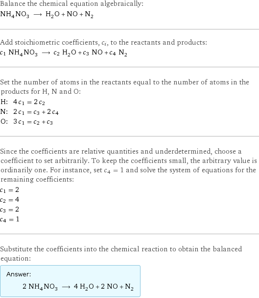 Balance the chemical equation algebraically: NH_4NO_3 ⟶ H_2O + NO + N_2 Add stoichiometric coefficients, c_i, to the reactants and products: c_1 NH_4NO_3 ⟶ c_2 H_2O + c_3 NO + c_4 N_2 Set the number of atoms in the reactants equal to the number of atoms in the products for H, N and O: H: | 4 c_1 = 2 c_2 N: | 2 c_1 = c_3 + 2 c_4 O: | 3 c_1 = c_2 + c_3 Since the coefficients are relative quantities and underdetermined, choose a coefficient to set arbitrarily. To keep the coefficients small, the arbitrary value is ordinarily one. For instance, set c_4 = 1 and solve the system of equations for the remaining coefficients: c_1 = 2 c_2 = 4 c_3 = 2 c_4 = 1 Substitute the coefficients into the chemical reaction to obtain the balanced equation: Answer: |   | 2 NH_4NO_3 ⟶ 4 H_2O + 2 NO + N_2