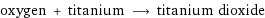 oxygen + titanium ⟶ titanium dioxide