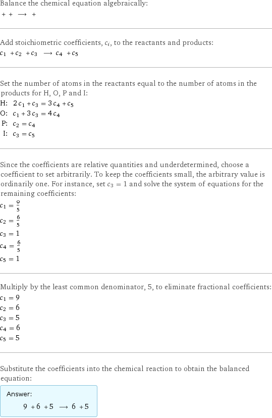 Balance the chemical equation algebraically:  + + ⟶ +  Add stoichiometric coefficients, c_i, to the reactants and products: c_1 + c_2 + c_3 ⟶ c_4 + c_5  Set the number of atoms in the reactants equal to the number of atoms in the products for H, O, P and I: H: | 2 c_1 + c_3 = 3 c_4 + c_5 O: | c_1 + 3 c_3 = 4 c_4 P: | c_2 = c_4 I: | c_3 = c_5 Since the coefficients are relative quantities and underdetermined, choose a coefficient to set arbitrarily. To keep the coefficients small, the arbitrary value is ordinarily one. For instance, set c_3 = 1 and solve the system of equations for the remaining coefficients: c_1 = 9/5 c_2 = 6/5 c_3 = 1 c_4 = 6/5 c_5 = 1 Multiply by the least common denominator, 5, to eliminate fractional coefficients: c_1 = 9 c_2 = 6 c_3 = 5 c_4 = 6 c_5 = 5 Substitute the coefficients into the chemical reaction to obtain the balanced equation: Answer: |   | 9 + 6 + 5 ⟶ 6 + 5 