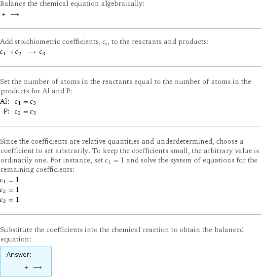 Balance the chemical equation algebraically:  + ⟶  Add stoichiometric coefficients, c_i, to the reactants and products: c_1 + c_2 ⟶ c_3  Set the number of atoms in the reactants equal to the number of atoms in the products for Al and P: Al: | c_1 = c_3 P: | c_2 = c_3 Since the coefficients are relative quantities and underdetermined, choose a coefficient to set arbitrarily. To keep the coefficients small, the arbitrary value is ordinarily one. For instance, set c_1 = 1 and solve the system of equations for the remaining coefficients: c_1 = 1 c_2 = 1 c_3 = 1 Substitute the coefficients into the chemical reaction to obtain the balanced equation: Answer: |   | + ⟶ 