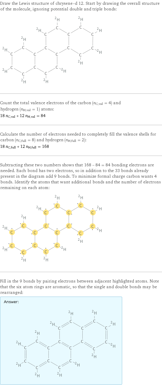 Draw the Lewis structure of chrysene-d 12. Start by drawing the overall structure of the molecule, ignoring potential double and triple bonds:  Count the total valence electrons of the carbon (n_C, val = 4) and hydrogen (n_H, val = 1) atoms: 18 n_C, val + 12 n_H, val = 84 Calculate the number of electrons needed to completely fill the valence shells for carbon (n_C, full = 8) and hydrogen (n_H, full = 2): 18 n_C, full + 12 n_H, full = 168 Subtracting these two numbers shows that 168 - 84 = 84 bonding electrons are needed. Each bond has two electrons, so in addition to the 33 bonds already present in the diagram add 9 bonds. To minimize formal charge carbon wants 4 bonds. Identify the atoms that want additional bonds and the number of electrons remaining on each atom:  Fill in the 9 bonds by pairing electrons between adjacent highlighted atoms. Note that the six atom rings are aromatic, so that the single and double bonds may be rearranged: Answer: |   | 