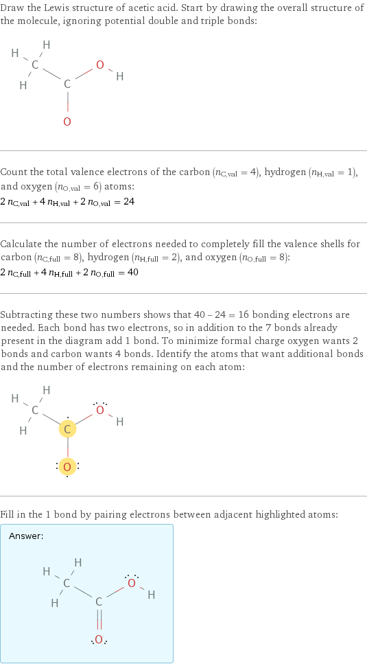 Draw the Lewis structure of acetic acid. Start by drawing the overall structure of the molecule, ignoring potential double and triple bonds:  Count the total valence electrons of the carbon (n_C, val = 4), hydrogen (n_H, val = 1), and oxygen (n_O, val = 6) atoms: 2 n_C, val + 4 n_H, val + 2 n_O, val = 24 Calculate the number of electrons needed to completely fill the valence shells for carbon (n_C, full = 8), hydrogen (n_H, full = 2), and oxygen (n_O, full = 8): 2 n_C, full + 4 n_H, full + 2 n_O, full = 40 Subtracting these two numbers shows that 40 - 24 = 16 bonding electrons are needed. Each bond has two electrons, so in addition to the 7 bonds already present in the diagram add 1 bond. To minimize formal charge oxygen wants 2 bonds and carbon wants 4 bonds. Identify the atoms that want additional bonds and the number of electrons remaining on each atom:  Fill in the 1 bond by pairing electrons between adjacent highlighted atoms: Answer: |   | 