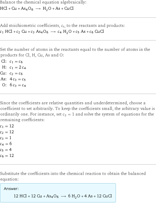 Balance the chemical equation algebraically: HCl + Cu + As4O6 ⟶ H_2O + As + CuCl Add stoichiometric coefficients, c_i, to the reactants and products: c_1 HCl + c_2 Cu + c_3 As4O6 ⟶ c_4 H_2O + c_5 As + c_6 CuCl Set the number of atoms in the reactants equal to the number of atoms in the products for Cl, H, Cu, As and O: Cl: | c_1 = c_6 H: | c_1 = 2 c_4 Cu: | c_2 = c_6 As: | 4 c_3 = c_5 O: | 6 c_3 = c_4 Since the coefficients are relative quantities and underdetermined, choose a coefficient to set arbitrarily. To keep the coefficients small, the arbitrary value is ordinarily one. For instance, set c_3 = 1 and solve the system of equations for the remaining coefficients: c_1 = 12 c_2 = 12 c_3 = 1 c_4 = 6 c_5 = 4 c_6 = 12 Substitute the coefficients into the chemical reaction to obtain the balanced equation: Answer: |   | 12 HCl + 12 Cu + As4O6 ⟶ 6 H_2O + 4 As + 12 CuCl