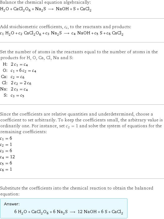 Balance the chemical equation algebraically: H_2O + CaCl_2O_6 + Na_2S ⟶ NaOH + S + CaCl_2 Add stoichiometric coefficients, c_i, to the reactants and products: c_1 H_2O + c_2 CaCl_2O_6 + c_3 Na_2S ⟶ c_4 NaOH + c_5 S + c_6 CaCl_2 Set the number of atoms in the reactants equal to the number of atoms in the products for H, O, Ca, Cl, Na and S: H: | 2 c_1 = c_4 O: | c_1 + 6 c_2 = c_4 Ca: | c_2 = c_6 Cl: | 2 c_2 = 2 c_6 Na: | 2 c_3 = c_4 S: | c_3 = c_5 Since the coefficients are relative quantities and underdetermined, choose a coefficient to set arbitrarily. To keep the coefficients small, the arbitrary value is ordinarily one. For instance, set c_2 = 1 and solve the system of equations for the remaining coefficients: c_1 = 6 c_2 = 1 c_3 = 6 c_4 = 12 c_5 = 6 c_6 = 1 Substitute the coefficients into the chemical reaction to obtain the balanced equation: Answer: |   | 6 H_2O + CaCl_2O_6 + 6 Na_2S ⟶ 12 NaOH + 6 S + CaCl_2