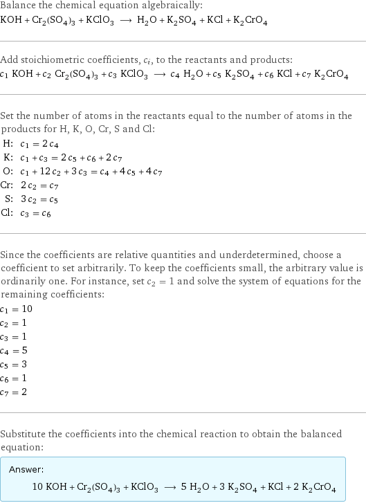 Balance the chemical equation algebraically: KOH + Cr_2(SO_4)_3 + KClO_3 ⟶ H_2O + K_2SO_4 + KCl + K_2CrO_4 Add stoichiometric coefficients, c_i, to the reactants and products: c_1 KOH + c_2 Cr_2(SO_4)_3 + c_3 KClO_3 ⟶ c_4 H_2O + c_5 K_2SO_4 + c_6 KCl + c_7 K_2CrO_4 Set the number of atoms in the reactants equal to the number of atoms in the products for H, K, O, Cr, S and Cl: H: | c_1 = 2 c_4 K: | c_1 + c_3 = 2 c_5 + c_6 + 2 c_7 O: | c_1 + 12 c_2 + 3 c_3 = c_4 + 4 c_5 + 4 c_7 Cr: | 2 c_2 = c_7 S: | 3 c_2 = c_5 Cl: | c_3 = c_6 Since the coefficients are relative quantities and underdetermined, choose a coefficient to set arbitrarily. To keep the coefficients small, the arbitrary value is ordinarily one. For instance, set c_2 = 1 and solve the system of equations for the remaining coefficients: c_1 = 10 c_2 = 1 c_3 = 1 c_4 = 5 c_5 = 3 c_6 = 1 c_7 = 2 Substitute the coefficients into the chemical reaction to obtain the balanced equation: Answer: |   | 10 KOH + Cr_2(SO_4)_3 + KClO_3 ⟶ 5 H_2O + 3 K_2SO_4 + KCl + 2 K_2CrO_4