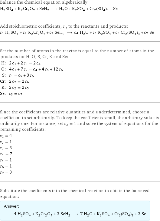 Balance the chemical equation algebraically: H_2SO_4 + K_2Cr_2O_7 + SeH_2 ⟶ H_2O + K_2SO_4 + Cr_2(SO_4)_3 + Se Add stoichiometric coefficients, c_i, to the reactants and products: c_1 H_2SO_4 + c_2 K_2Cr_2O_7 + c_3 SeH_2 ⟶ c_4 H_2O + c_5 K_2SO_4 + c_6 Cr_2(SO_4)_3 + c_7 Se Set the number of atoms in the reactants equal to the number of atoms in the products for H, O, S, Cr, K and Se: H: | 2 c_1 + 2 c_3 = 2 c_4 O: | 4 c_1 + 7 c_2 = c_4 + 4 c_5 + 12 c_6 S: | c_1 = c_5 + 3 c_6 Cr: | 2 c_2 = 2 c_6 K: | 2 c_2 = 2 c_5 Se: | c_3 = c_7 Since the coefficients are relative quantities and underdetermined, choose a coefficient to set arbitrarily. To keep the coefficients small, the arbitrary value is ordinarily one. For instance, set c_2 = 1 and solve the system of equations for the remaining coefficients: c_1 = 4 c_2 = 1 c_3 = 3 c_4 = 7 c_5 = 1 c_6 = 1 c_7 = 3 Substitute the coefficients into the chemical reaction to obtain the balanced equation: Answer: |   | 4 H_2SO_4 + K_2Cr_2O_7 + 3 SeH_2 ⟶ 7 H_2O + K_2SO_4 + Cr_2(SO_4)_3 + 3 Se