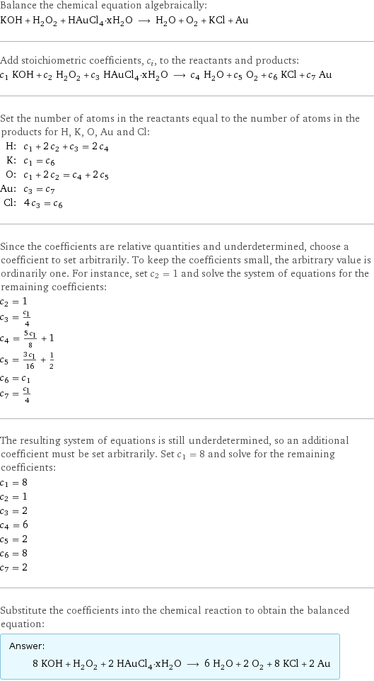 Balance the chemical equation algebraically: KOH + H_2O_2 + HAuCl_4·xH_2O ⟶ H_2O + O_2 + KCl + Au Add stoichiometric coefficients, c_i, to the reactants and products: c_1 KOH + c_2 H_2O_2 + c_3 HAuCl_4·xH_2O ⟶ c_4 H_2O + c_5 O_2 + c_6 KCl + c_7 Au Set the number of atoms in the reactants equal to the number of atoms in the products for H, K, O, Au and Cl: H: | c_1 + 2 c_2 + c_3 = 2 c_4 K: | c_1 = c_6 O: | c_1 + 2 c_2 = c_4 + 2 c_5 Au: | c_3 = c_7 Cl: | 4 c_3 = c_6 Since the coefficients are relative quantities and underdetermined, choose a coefficient to set arbitrarily. To keep the coefficients small, the arbitrary value is ordinarily one. For instance, set c_2 = 1 and solve the system of equations for the remaining coefficients: c_2 = 1 c_3 = c_1/4 c_4 = (5 c_1)/8 + 1 c_5 = (3 c_1)/16 + 1/2 c_6 = c_1 c_7 = c_1/4 The resulting system of equations is still underdetermined, so an additional coefficient must be set arbitrarily. Set c_1 = 8 and solve for the remaining coefficients: c_1 = 8 c_2 = 1 c_3 = 2 c_4 = 6 c_5 = 2 c_6 = 8 c_7 = 2 Substitute the coefficients into the chemical reaction to obtain the balanced equation: Answer: |   | 8 KOH + H_2O_2 + 2 HAuCl_4·xH_2O ⟶ 6 H_2O + 2 O_2 + 8 KCl + 2 Au