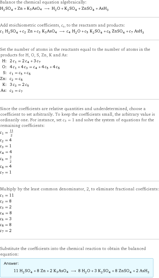 Balance the chemical equation algebraically: H_2SO_4 + Zn + K3AsO4 ⟶ H_2O + K_2SO_4 + ZnSO_4 + AsH_3 Add stoichiometric coefficients, c_i, to the reactants and products: c_1 H_2SO_4 + c_2 Zn + c_3 K3AsO4 ⟶ c_4 H_2O + c_5 K_2SO_4 + c_6 ZnSO_4 + c_7 AsH_3 Set the number of atoms in the reactants equal to the number of atoms in the products for H, O, S, Zn, K and As: H: | 2 c_1 = 2 c_4 + 3 c_7 O: | 4 c_1 + 4 c_3 = c_4 + 4 c_5 + 4 c_6 S: | c_1 = c_5 + c_6 Zn: | c_2 = c_6 K: | 3 c_3 = 2 c_5 As: | c_3 = c_7 Since the coefficients are relative quantities and underdetermined, choose a coefficient to set arbitrarily. To keep the coefficients small, the arbitrary value is ordinarily one. For instance, set c_3 = 1 and solve the system of equations for the remaining coefficients: c_1 = 11/2 c_2 = 4 c_3 = 1 c_4 = 4 c_5 = 3/2 c_6 = 4 c_7 = 1 Multiply by the least common denominator, 2, to eliminate fractional coefficients: c_1 = 11 c_2 = 8 c_3 = 2 c_4 = 8 c_5 = 3 c_6 = 8 c_7 = 2 Substitute the coefficients into the chemical reaction to obtain the balanced equation: Answer: |   | 11 H_2SO_4 + 8 Zn + 2 K3AsO4 ⟶ 8 H_2O + 3 K_2SO_4 + 8 ZnSO_4 + 2 AsH_3