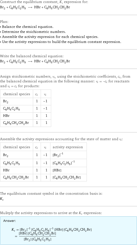 Construct the equilibrium constant, K, expression for: Br_2 + C_6H_5C_2H_5 ⟶ HBr + C_6H_5CH_2CH_2Br Plan: • Balance the chemical equation. • Determine the stoichiometric numbers. • Assemble the activity expression for each chemical species. • Use the activity expressions to build the equilibrium constant expression. Write the balanced chemical equation: Br_2 + C_6H_5C_2H_5 ⟶ HBr + C_6H_5CH_2CH_2Br Assign stoichiometric numbers, ν_i, using the stoichiometric coefficients, c_i, from the balanced chemical equation in the following manner: ν_i = -c_i for reactants and ν_i = c_i for products: chemical species | c_i | ν_i Br_2 | 1 | -1 C_6H_5C_2H_5 | 1 | -1 HBr | 1 | 1 C_6H_5CH_2CH_2Br | 1 | 1 Assemble the activity expressions accounting for the state of matter and ν_i: chemical species | c_i | ν_i | activity expression Br_2 | 1 | -1 | ([Br2])^(-1) C_6H_5C_2H_5 | 1 | -1 | ([C6H5C2H5])^(-1) HBr | 1 | 1 | [HBr] C_6H_5CH_2CH_2Br | 1 | 1 | [C6H5CH2CH2Br] The equilibrium constant symbol in the concentration basis is: K_c Mulitply the activity expressions to arrive at the K_c expression: Answer: |   | K_c = ([Br2])^(-1) ([C6H5C2H5])^(-1) [HBr] [C6H5CH2CH2Br] = ([HBr] [C6H5CH2CH2Br])/([Br2] [C6H5C2H5])