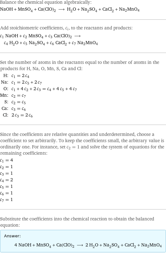 Balance the chemical equation algebraically: NaOH + MnSO_4 + Ca(ClO)2 ⟶ H_2O + Na_2SO_4 + CaCl_2 + Na2MnO4 Add stoichiometric coefficients, c_i, to the reactants and products: c_1 NaOH + c_2 MnSO_4 + c_3 Ca(ClO)2 ⟶ c_4 H_2O + c_5 Na_2SO_4 + c_6 CaCl_2 + c_7 Na2MnO4 Set the number of atoms in the reactants equal to the number of atoms in the products for H, Na, O, Mn, S, Ca and Cl: H: | c_1 = 2 c_4 Na: | c_1 = 2 c_5 + 2 c_7 O: | c_1 + 4 c_2 + 2 c_3 = c_4 + 4 c_5 + 4 c_7 Mn: | c_2 = c_7 S: | c_2 = c_5 Ca: | c_3 = c_6 Cl: | 2 c_3 = 2 c_6 Since the coefficients are relative quantities and underdetermined, choose a coefficient to set arbitrarily. To keep the coefficients small, the arbitrary value is ordinarily one. For instance, set c_2 = 1 and solve the system of equations for the remaining coefficients: c_1 = 4 c_2 = 1 c_3 = 1 c_4 = 2 c_5 = 1 c_6 = 1 c_7 = 1 Substitute the coefficients into the chemical reaction to obtain the balanced equation: Answer: |   | 4 NaOH + MnSO_4 + Ca(ClO)2 ⟶ 2 H_2O + Na_2SO_4 + CaCl_2 + Na2MnO4