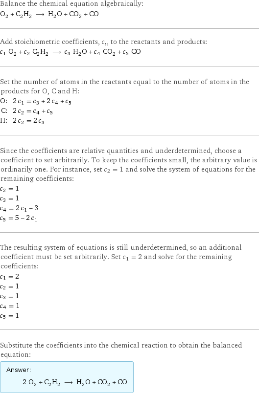 Balance the chemical equation algebraically: O_2 + C_2H_2 ⟶ H_2O + CO_2 + CO Add stoichiometric coefficients, c_i, to the reactants and products: c_1 O_2 + c_2 C_2H_2 ⟶ c_3 H_2O + c_4 CO_2 + c_5 CO Set the number of atoms in the reactants equal to the number of atoms in the products for O, C and H: O: | 2 c_1 = c_3 + 2 c_4 + c_5 C: | 2 c_2 = c_4 + c_5 H: | 2 c_2 = 2 c_3 Since the coefficients are relative quantities and underdetermined, choose a coefficient to set arbitrarily. To keep the coefficients small, the arbitrary value is ordinarily one. For instance, set c_2 = 1 and solve the system of equations for the remaining coefficients: c_2 = 1 c_3 = 1 c_4 = 2 c_1 - 3 c_5 = 5 - 2 c_1 The resulting system of equations is still underdetermined, so an additional coefficient must be set arbitrarily. Set c_1 = 2 and solve for the remaining coefficients: c_1 = 2 c_2 = 1 c_3 = 1 c_4 = 1 c_5 = 1 Substitute the coefficients into the chemical reaction to obtain the balanced equation: Answer: |   | 2 O_2 + C_2H_2 ⟶ H_2O + CO_2 + CO