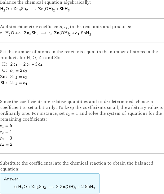 Balance the chemical equation algebraically: H_2O + Zn3Sb2 ⟶ Zn(OH)_2 + SbH_3 Add stoichiometric coefficients, c_i, to the reactants and products: c_1 H_2O + c_2 Zn3Sb2 ⟶ c_3 Zn(OH)_2 + c_4 SbH_3 Set the number of atoms in the reactants equal to the number of atoms in the products for H, O, Zn and Sb: H: | 2 c_1 = 2 c_3 + 3 c_4 O: | c_1 = 2 c_3 Zn: | 3 c_2 = c_3 Sb: | 2 c_2 = c_4 Since the coefficients are relative quantities and underdetermined, choose a coefficient to set arbitrarily. To keep the coefficients small, the arbitrary value is ordinarily one. For instance, set c_2 = 1 and solve the system of equations for the remaining coefficients: c_1 = 6 c_2 = 1 c_3 = 3 c_4 = 2 Substitute the coefficients into the chemical reaction to obtain the balanced equation: Answer: |   | 6 H_2O + Zn3Sb2 ⟶ 3 Zn(OH)_2 + 2 SbH_3