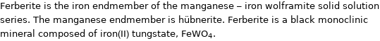 Ferberite is the iron endmember of the manganese - iron wolframite solid solution series. The manganese endmember is hübnerite. Ferberite is a black monoclinic mineral composed of iron(II) tungstate, FeWO_4.