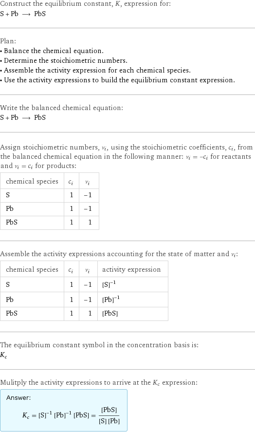 Construct the equilibrium constant, K, expression for: S + Pb ⟶ PbS Plan: • Balance the chemical equation. • Determine the stoichiometric numbers. • Assemble the activity expression for each chemical species. • Use the activity expressions to build the equilibrium constant expression. Write the balanced chemical equation: S + Pb ⟶ PbS Assign stoichiometric numbers, ν_i, using the stoichiometric coefficients, c_i, from the balanced chemical equation in the following manner: ν_i = -c_i for reactants and ν_i = c_i for products: chemical species | c_i | ν_i S | 1 | -1 Pb | 1 | -1 PbS | 1 | 1 Assemble the activity expressions accounting for the state of matter and ν_i: chemical species | c_i | ν_i | activity expression S | 1 | -1 | ([S])^(-1) Pb | 1 | -1 | ([Pb])^(-1) PbS | 1 | 1 | [PbS] The equilibrium constant symbol in the concentration basis is: K_c Mulitply the activity expressions to arrive at the K_c expression: Answer: |   | K_c = ([S])^(-1) ([Pb])^(-1) [PbS] = ([PbS])/([S] [Pb])