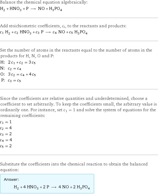 Balance the chemical equation algebraically: H_2 + HNO_3 + P ⟶ NO + H_3PO_4 Add stoichiometric coefficients, c_i, to the reactants and products: c_1 H_2 + c_2 HNO_3 + c_3 P ⟶ c_4 NO + c_5 H_3PO_4 Set the number of atoms in the reactants equal to the number of atoms in the products for H, N, O and P: H: | 2 c_1 + c_2 = 3 c_5 N: | c_2 = c_4 O: | 3 c_2 = c_4 + 4 c_5 P: | c_3 = c_5 Since the coefficients are relative quantities and underdetermined, choose a coefficient to set arbitrarily. To keep the coefficients small, the arbitrary value is ordinarily one. For instance, set c_1 = 1 and solve the system of equations for the remaining coefficients: c_1 = 1 c_2 = 4 c_3 = 2 c_4 = 4 c_5 = 2 Substitute the coefficients into the chemical reaction to obtain the balanced equation: Answer: |   | H_2 + 4 HNO_3 + 2 P ⟶ 4 NO + 2 H_3PO_4