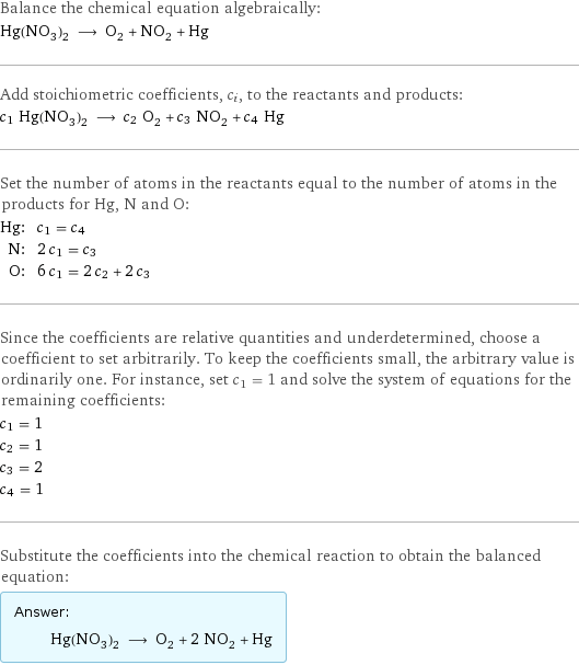 Balance the chemical equation algebraically: Hg(NO_3)_2 ⟶ O_2 + NO_2 + Hg Add stoichiometric coefficients, c_i, to the reactants and products: c_1 Hg(NO_3)_2 ⟶ c_2 O_2 + c_3 NO_2 + c_4 Hg Set the number of atoms in the reactants equal to the number of atoms in the products for Hg, N and O: Hg: | c_1 = c_4 N: | 2 c_1 = c_3 O: | 6 c_1 = 2 c_2 + 2 c_3 Since the coefficients are relative quantities and underdetermined, choose a coefficient to set arbitrarily. To keep the coefficients small, the arbitrary value is ordinarily one. For instance, set c_1 = 1 and solve the system of equations for the remaining coefficients: c_1 = 1 c_2 = 1 c_3 = 2 c_4 = 1 Substitute the coefficients into the chemical reaction to obtain the balanced equation: Answer: |   | Hg(NO_3)_2 ⟶ O_2 + 2 NO_2 + Hg