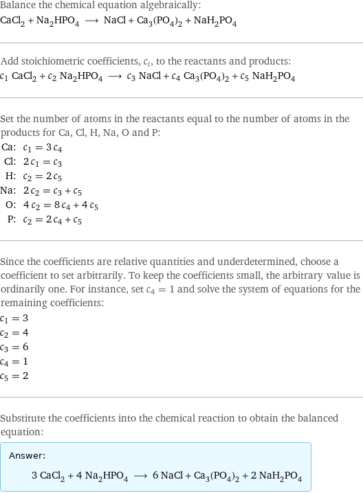 Balance the chemical equation algebraically: CaCl_2 + Na_2HPO_4 ⟶ NaCl + Ca_3(PO_4)_2 + NaH_2PO_4 Add stoichiometric coefficients, c_i, to the reactants and products: c_1 CaCl_2 + c_2 Na_2HPO_4 ⟶ c_3 NaCl + c_4 Ca_3(PO_4)_2 + c_5 NaH_2PO_4 Set the number of atoms in the reactants equal to the number of atoms in the products for Ca, Cl, H, Na, O and P: Ca: | c_1 = 3 c_4 Cl: | 2 c_1 = c_3 H: | c_2 = 2 c_5 Na: | 2 c_2 = c_3 + c_5 O: | 4 c_2 = 8 c_4 + 4 c_5 P: | c_2 = 2 c_4 + c_5 Since the coefficients are relative quantities and underdetermined, choose a coefficient to set arbitrarily. To keep the coefficients small, the arbitrary value is ordinarily one. For instance, set c_4 = 1 and solve the system of equations for the remaining coefficients: c_1 = 3 c_2 = 4 c_3 = 6 c_4 = 1 c_5 = 2 Substitute the coefficients into the chemical reaction to obtain the balanced equation: Answer: |   | 3 CaCl_2 + 4 Na_2HPO_4 ⟶ 6 NaCl + Ca_3(PO_4)_2 + 2 NaH_2PO_4