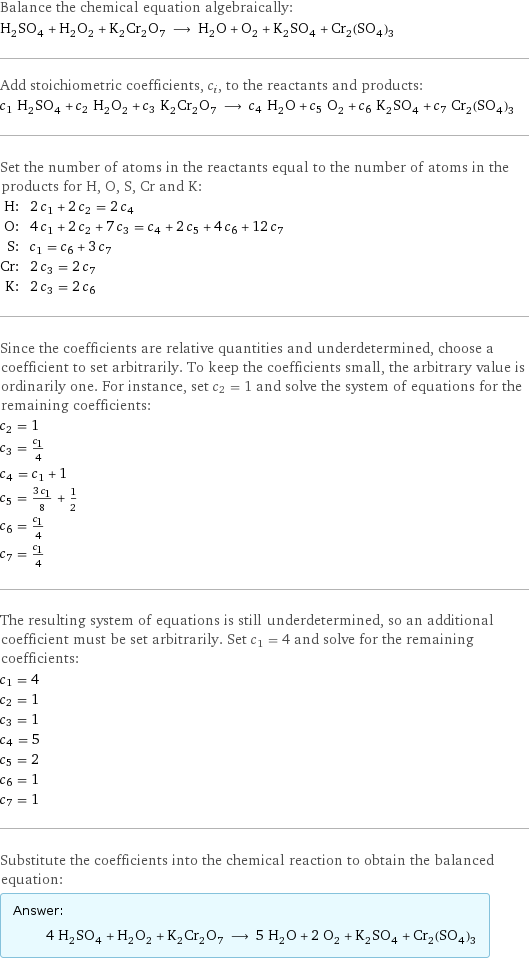 Balance the chemical equation algebraically: H_2SO_4 + H_2O_2 + K_2Cr_2O_7 ⟶ H_2O + O_2 + K_2SO_4 + Cr_2(SO_4)_3 Add stoichiometric coefficients, c_i, to the reactants and products: c_1 H_2SO_4 + c_2 H_2O_2 + c_3 K_2Cr_2O_7 ⟶ c_4 H_2O + c_5 O_2 + c_6 K_2SO_4 + c_7 Cr_2(SO_4)_3 Set the number of atoms in the reactants equal to the number of atoms in the products for H, O, S, Cr and K: H: | 2 c_1 + 2 c_2 = 2 c_4 O: | 4 c_1 + 2 c_2 + 7 c_3 = c_4 + 2 c_5 + 4 c_6 + 12 c_7 S: | c_1 = c_6 + 3 c_7 Cr: | 2 c_3 = 2 c_7 K: | 2 c_3 = 2 c_6 Since the coefficients are relative quantities and underdetermined, choose a coefficient to set arbitrarily. To keep the coefficients small, the arbitrary value is ordinarily one. For instance, set c_2 = 1 and solve the system of equations for the remaining coefficients: c_2 = 1 c_3 = c_1/4 c_4 = c_1 + 1 c_5 = (3 c_1)/8 + 1/2 c_6 = c_1/4 c_7 = c_1/4 The resulting system of equations is still underdetermined, so an additional coefficient must be set arbitrarily. Set c_1 = 4 and solve for the remaining coefficients: c_1 = 4 c_2 = 1 c_3 = 1 c_4 = 5 c_5 = 2 c_6 = 1 c_7 = 1 Substitute the coefficients into the chemical reaction to obtain the balanced equation: Answer: |   | 4 H_2SO_4 + H_2O_2 + K_2Cr_2O_7 ⟶ 5 H_2O + 2 O_2 + K_2SO_4 + Cr_2(SO_4)_3