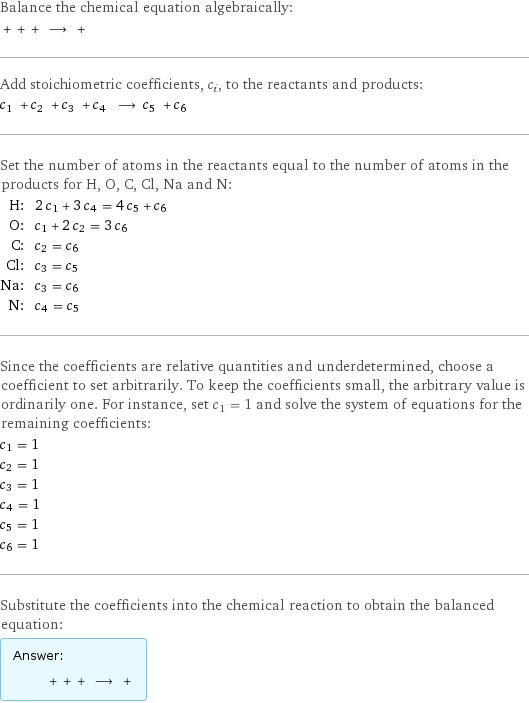 Balance the chemical equation algebraically:  + + + ⟶ +  Add stoichiometric coefficients, c_i, to the reactants and products: c_1 + c_2 + c_3 + c_4 ⟶ c_5 + c_6  Set the number of atoms in the reactants equal to the number of atoms in the products for H, O, C, Cl, Na and N: H: | 2 c_1 + 3 c_4 = 4 c_5 + c_6 O: | c_1 + 2 c_2 = 3 c_6 C: | c_2 = c_6 Cl: | c_3 = c_5 Na: | c_3 = c_6 N: | c_4 = c_5 Since the coefficients are relative quantities and underdetermined, choose a coefficient to set arbitrarily. To keep the coefficients small, the arbitrary value is ordinarily one. For instance, set c_1 = 1 and solve the system of equations for the remaining coefficients: c_1 = 1 c_2 = 1 c_3 = 1 c_4 = 1 c_5 = 1 c_6 = 1 Substitute the coefficients into the chemical reaction to obtain the balanced equation: Answer: |   | + + + ⟶ + 