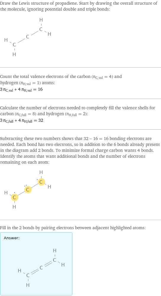 Draw the Lewis structure of propadiene. Start by drawing the overall structure of the molecule, ignoring potential double and triple bonds:  Count the total valence electrons of the carbon (n_C, val = 4) and hydrogen (n_H, val = 1) atoms: 3 n_C, val + 4 n_H, val = 16 Calculate the number of electrons needed to completely fill the valence shells for carbon (n_C, full = 8) and hydrogen (n_H, full = 2): 3 n_C, full + 4 n_H, full = 32 Subtracting these two numbers shows that 32 - 16 = 16 bonding electrons are needed. Each bond has two electrons, so in addition to the 6 bonds already present in the diagram add 2 bonds. To minimize formal charge carbon wants 4 bonds. Identify the atoms that want additional bonds and the number of electrons remaining on each atom:  Fill in the 2 bonds by pairing electrons between adjacent highlighted atoms: Answer: |   | 