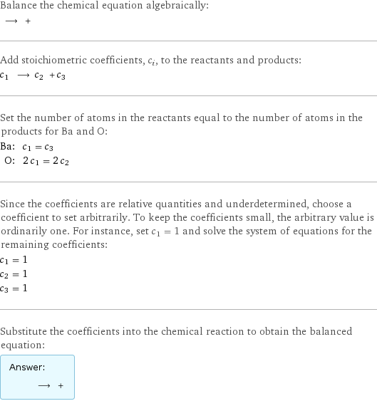 Balance the chemical equation algebraically:  ⟶ +  Add stoichiometric coefficients, c_i, to the reactants and products: c_1 ⟶ c_2 + c_3  Set the number of atoms in the reactants equal to the number of atoms in the products for Ba and O: Ba: | c_1 = c_3 O: | 2 c_1 = 2 c_2 Since the coefficients are relative quantities and underdetermined, choose a coefficient to set arbitrarily. To keep the coefficients small, the arbitrary value is ordinarily one. For instance, set c_1 = 1 and solve the system of equations for the remaining coefficients: c_1 = 1 c_2 = 1 c_3 = 1 Substitute the coefficients into the chemical reaction to obtain the balanced equation: Answer: |   | ⟶ + 